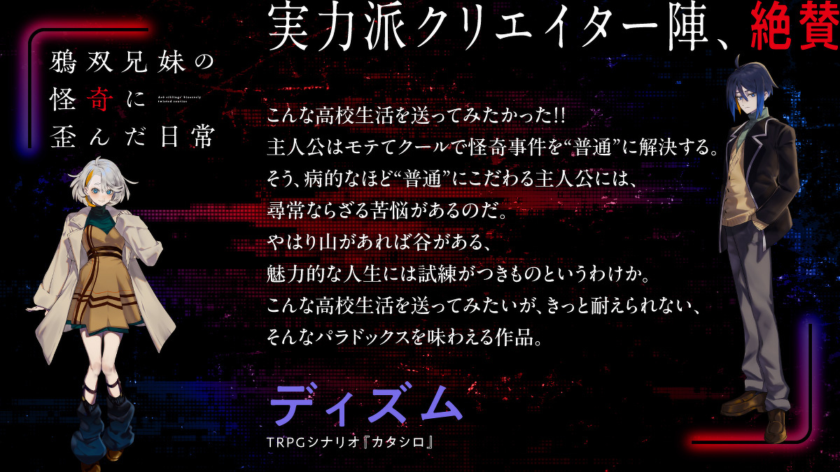 こんな高校生活を送ってみたかった！！主人公はモテてクールで怪奇事件を“普通”に解決する。そう、病的なほど“普通”にこだわる主人公には、尋常ならざる苦悩があるのだ。やはり山があれば谷がある、魅力的な人生には試練がつきものというわけか。こんな高校生活を送ってみたいが、きっと耐えられない、そんなパラドックスを味わえる作品。ディズム（TRPGシナリオ『カタシロ』）