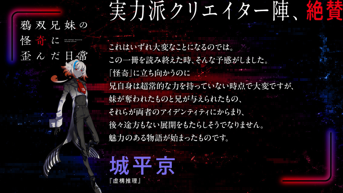 これはいずれ大変なことになるのでは。この一冊を読み終えた時、そんな予感がしました。「怪奇」に立ち向かうのに兄自身は超常的な力を持っていない時点で大変ですが、妹が奪われたものと兄が与えられたもの、それらが両者のアイデンティティにからまり、後々途方もない展開をもたらしそうでなりません。魅力のある物語が始まったものです。城平京（『虚構推理』）