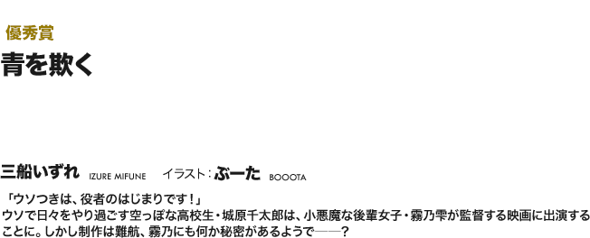 【優秀賞】青を欺く 「ウソつきは、役者のはじまりです！」ウソで日々をやり過ごす空っぽな高校生・城原千太郎は、小悪魔な後輩女子・霧乃雫が監督する映画に出演することに。しかし制作は難航、霧乃にも何か秘密があるようで──？