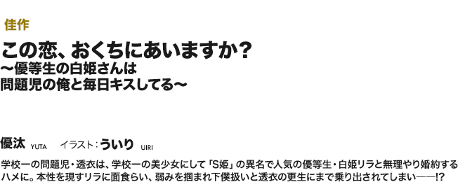 【佳作】この恋、 おくちにあいますか？ ～優等生の白姫さんは 問題児の俺と毎日キスしてる～ 学校一の問題児・透衣は、学校一の美少女にして「S姫」の異名で人気の優等生・白姫リラと無理やり婚約するハメに。本性を現すリラに面食らい、弱みを掴まれ下僕扱いと透衣の更生にまで乗り出されてしまい――!?