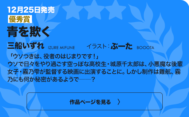 【優秀賞】青を欺く 「ウソつきは、役者のはじまりです！」ウソで日々をやり過ごす空っぽな高校生・城原千太郎は、小悪魔な後輩女子・霧乃雫が監督する映画に出演することに。しかし制作は難航、霧乃にも何か秘密があるようで──？