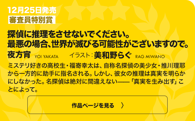 【審査員特別賞】この恋、 おくちにあいますか？ ～優等生の白姫さんは 問題児の俺と毎日キスしてる～ ミステリ好きの高校生・福寄幸太は、自称名探偵の美少女・推川理耶から一方的に助手に指名される。しかし、彼女の推理は真実を明らかにしなかった。名探偵は絶対に間違えない——「真実を生み出す」ことによって。