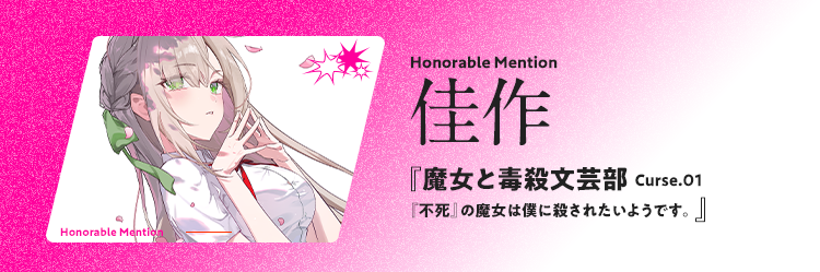 佳作 Honorable Mention 魔女と毒殺文芸部 Curse.01　『不死』の魔女は僕に殺されたいようです。