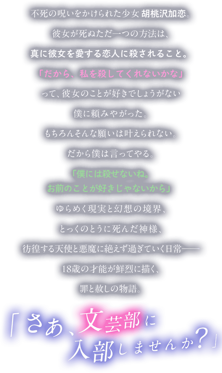 不死の呪いをかけられた少女　胡桃沢加恋。彼女が死ぬただ一つの方法は、真に彼女を愛する恋人に殺されること。「だから、私を殺してくれないかな」って、彼女のことが好きでしょうがない僕に頼みやがった。もちろんそんな願いは叶えられない。だから僕は言ってやる。「僕には殺せないね。お前のことが好きじゃないから」ゆらめく現実と幻想の境界、とっくのとうに死んだ神様、彷徨する天使と悪魔に絶えず過ぎていく日常──18歳の才能が鮮烈に描く、罪と赦しの物語。「さあ、文芸部に入部しませんか？」
