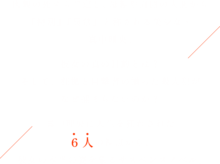 肉親の死すら肯定し、母親や周囲の人間から『特別』『異常』と称される美少女・真中理央。彼女の真の目的とは？そして、証拠と目撃者の揃った殺人犯がなぜ捕まらないのか？真中理央に人生を狂わされた6人の視点から、彼女の本当の姿を象るサスペンスノベル。