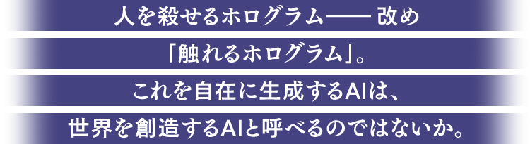 人を殺せるホログラム――改め｢触れるホログラム｣。これを自在に生成するAIは、世界を創造するAIと呼べるのではないか。
