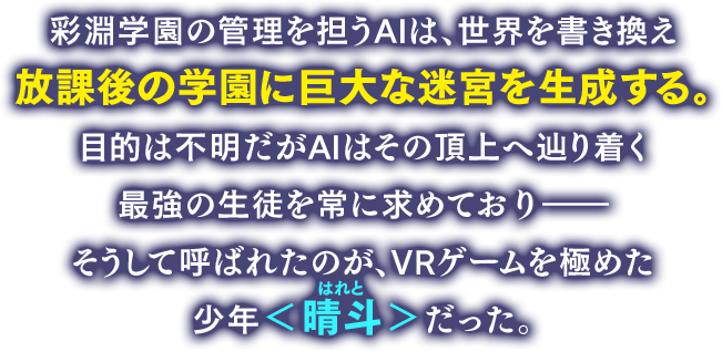 彩淵学園の管理を担うAIは、世界を書き換え放課後の学園に巨大な迷宮を生成する。目的は不明だがAIはその頂上へ辿り着く最強の生徒を常に求めており――そうして呼ばれたのが、VRゲームを極めた少年＜晴斗＞だった。