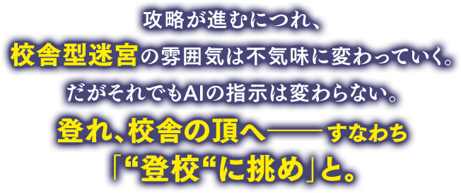 攻略が進むにつれ、校舎型迷宮の雰囲気は不気味に変わっていく。だがそれでもAIの指示は変わらない。登れ、校舎の頂へ――すなわち｢“登校“に挑め｣と。