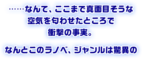 ……なんて、ここまで真面目そうな空気を匂わせたところで衝撃の事実。なんとこのラノベ、ジャンルは驚異の