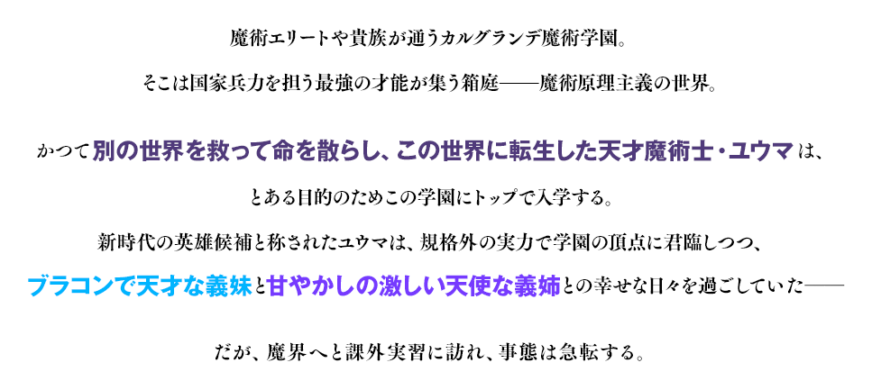 魔術エリートや貴族が通うカルグランデ魔術学園。そこは国家兵力を担う最強の才能が集う箱庭――魔術原理主義の世界。かつて別の世界を救って命を散らし、この世界に転生した天才魔術士・ユウマは、とある目的のためこの学園にトップで入学する。新時代の英雄候補と称されたユウマは、規格外の実力で学園の頂点に君臨しつつ、ブラコンで天才な義妹と甘やかしの激しい天使な義姉との幸せな日々を過ごしていた――だが、魔界へと課外実習に訪れ、事態は急転する。