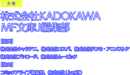 主催／株式会社KADOKAWA　【協賛】株式会社キャラアニ、株式会社コスパ、株式会社ドコモ・アニメストア、株式会社ブシロード、株式会社ムービック　【協力】コミックアライブ編集部