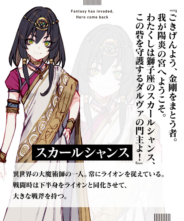 スカールシャンス『ごきげんよう、金剛をまとう者。我が陽炎の宮へようこそ。わたくしは獅子座のスカールシャンス、この砦を守護するダルヴァの門主よ！』異世界の大魔術師の一人。常にライオンを従えている。戦闘時は下半身をライオンと同化させて、大きな戦斧を持つ。