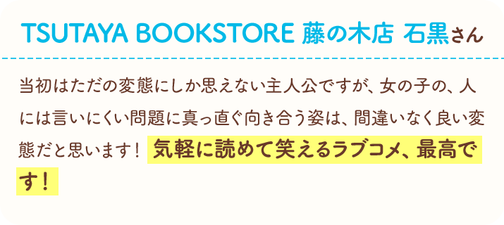 TSUTAYA BOOKSTORE　藤の木店　石黒さん　当初はただの変態にしか思えない主人公ですが、女の子の、人には言いにくい問題に真っ直ぐ向き合う姿は、間違いなく良い変態だと思います！　気軽に読めて笑えるラブコメ、最高です！