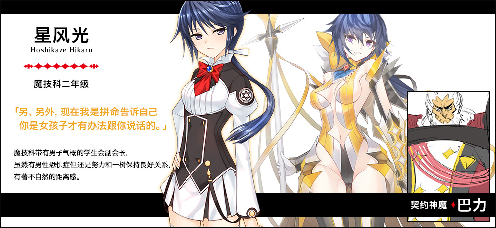 【星风 光 Hoshikaze Hikaru（魔技科二年级）契约神魔 : 巴力】「另、另外，现在我是拼命告诉自己你是女孩子才有办法跟你说话的。」魔技科带有男子气概的学生会副会长，虽然有男性恐惧症但还是努力和一树保持良好关系，有著不自然的距离感。