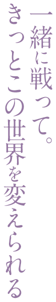 一緒に戦って。きっとこの世界を変えられる