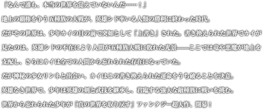 「……なんで誰も、本当の世界を覚えていないんだ!」地上の覇権を争う五種族の大戦が、英雄シド率いる人類の勝利に終わった時代。だがその世界は、少年カイの目の前で突如として「上書き」された。書換えられた世界でカイが見たのは、英雄シドの不在により人間が五種族大戦に敗れた光景——ここでは竜や悪魔が地上を支配し、さらにカイは全ての人間から忘れられた存在になっていた。だが神秘の少女リンネと出会い、カイはこの書き換えられた運命をうち破ることを決意。英雄なき世界で、少年は英雄の剣と武技を継承し、君臨する強大な敵種族に戦いを挑む。世界から忘れられた少年が「真の世界を取り戻す」ファンタジー超大作、開幕!