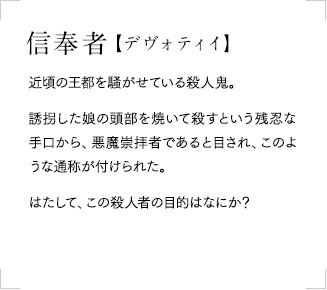 信奉者【デヴォティイ】：
            近頃の王都を騒がせている殺人鬼。誘拐した娘の頭部を焼いて殺すという残忍な手口から、悪魔崇拝者であると目され、このような通称が付けられた。はたして、この殺人者の目的はなにか？