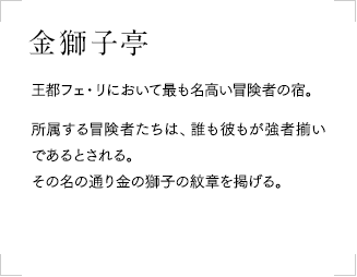 金獅子亭
            王都フェ・リにおいて最も名高い冒険者の宿。所属する冒険者たちは、誰も彼もが強者揃いであるとされる。その名の通り金の獅子の紋章を掲げる。