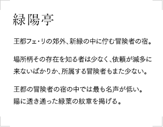 緑陽亭
            王都フェ・リの郊外、新緑の中に佇む冒険者の宿。場所柄その存在を知る者は少なく、依頼が滅多に来ないばかりか、所属する冒険者もまた少ない。
            王都の冒険者の宿の中では最も名声が低い。陽に透き通った緑葉の紋章を掲げる。