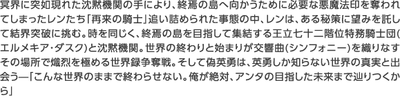 冥界に突如現れた沈黙機関の手により、終焉の島へ向かうために必要な悪魔法印を奪われてしまったレンたち「再来の騎士」追い詰められた事態の中、レンは、ある秘策に望みを託して結界突破に挑む。時を同じく、終焉の島を目指して集結する王立七十二階位特務騎士団(エルメキア・ダスク)と沈黙機関。世界の終わりと始まりが交響曲(シンフォニー)を織りなすその場所で熾烈を極める世界録争奪戦。そして偽英勇は、英勇しか知らない世界の真実と出会う—「こんな世界のままで終わらせない。俺が絶対、アンタの目指した未来まで辿りつくから」