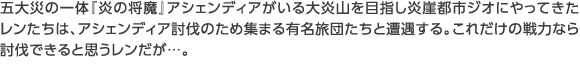 五大災の一体『炎の将魔』アシェンディアがいる大炎山を目指し炎崖都市ジオにやってきたレンたちは、アシェンディア討伐のため集まる有名旅団たちと遭遇する。これだけの戦力なら討伐できると思うレンだが…。