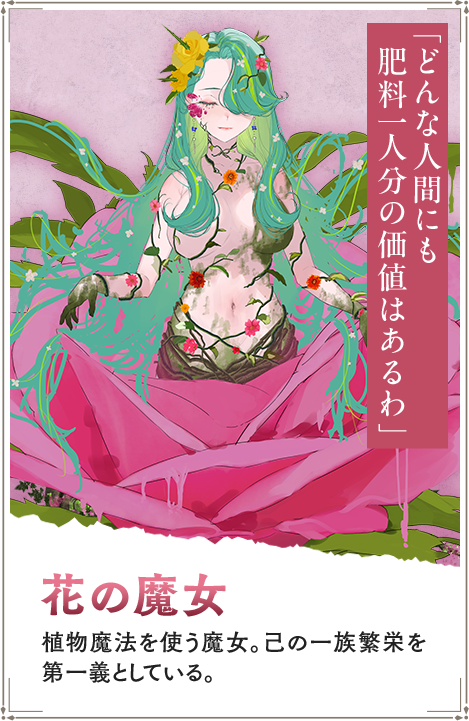 【花の魔女　はなのまじょ】植物魔法を使う魔女。己の一族繁栄を第一義としている。「どんな人間にも肥料一人分の価値はあるわ」