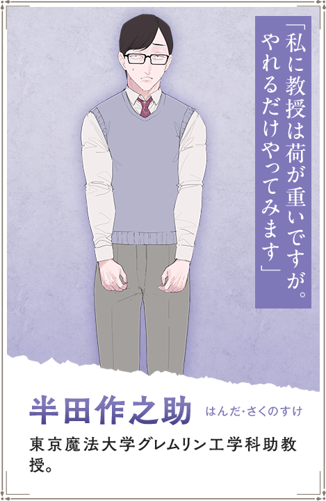 【半田作之助　はんだ・さくのすけ】東京魔法大学グレムリン工学科助教授。「私に教授は荷が重いですが。やれるだけやってみます」