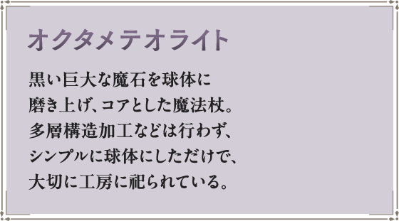 オクタメテオライト 黒い巨大な魔石を球体に磨き上げ、コアとした魔法杖。多層構造加工などは行わず、シンプルに球体にしただけで、大切に工房に祀られている。