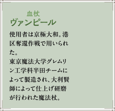 使用者は京極大和。港区奪還作戦で用いられた。東京魔法大学グレムリン工学科半田チームによって製造され、大利賢師によって仕上げ研磨が行われた魔法杖。