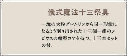 一塊の大粒グレムリンから同一形状になるよう削り出された十三個一組のメビウスの輪型コアを持つ、十三本セットの杖。