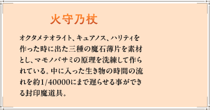 オクタメテオライト、キュアノス、ハリティを作った時に出た三種の魔石薄片を素材とし、マモノバサミの原理を洗練して作られている。中に入った生き物の時間の流れを約1/40000にまで遅らせる事ができる封印魔道具。