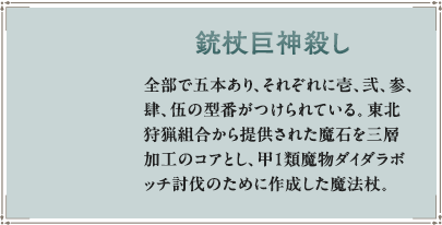 全部で五本あり、それぞれに壱、弐、参、肆、伍の型番がつけられている。東北狩猟組合から提供された魔石を三層加工のコアとし、甲１類魔物ダイダラボッチ討伐のために作成した魔法杖。