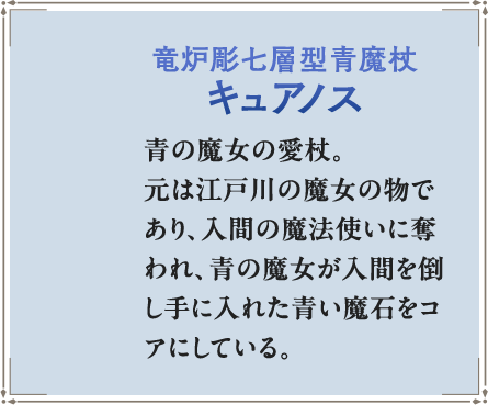竜炉彫七層型青魔杖キュアノス 青の魔女の愛杖。元は江戸川の魔女の物であり、入間の魔法使いに奪われ、青の魔女が入間を倒し手に入れた青い魔石をコアにしている。屈指の魔法増幅率を誇る。