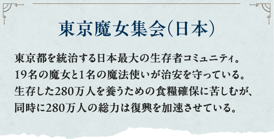 東京魔女集会（日本） 東京都を統治する日本最大の生存者コミュニティ。19名の魔女と１名の魔法使いが治安を守っている。生存した280万人を養うための食糧確保に苦しむが、同時に280万人の総力は復興を加速させている。