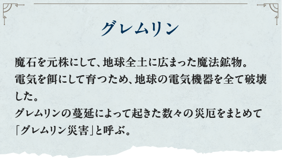 グレムリン 魔石を元株にして、地球全土に広まった魔法鉱物。電気を餌にして育つため、地球の電気機器を全て破壊した。グレムリンの蔓延によって起きた数々の災厄をまとめて「グレムリン災害」と呼ぶ。