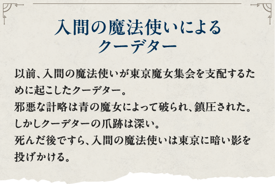 入間の魔法使いによるクーデター 以前、入間の魔法使いが東京魔女集会を支配するために起こしたクーデター。邪悪な計略は青の魔女によって破られ、鎮圧された。しかしクーデターの爪跡は深い。死んだ後ですら、入間の魔法使いは東京に暗い影を投げかける
