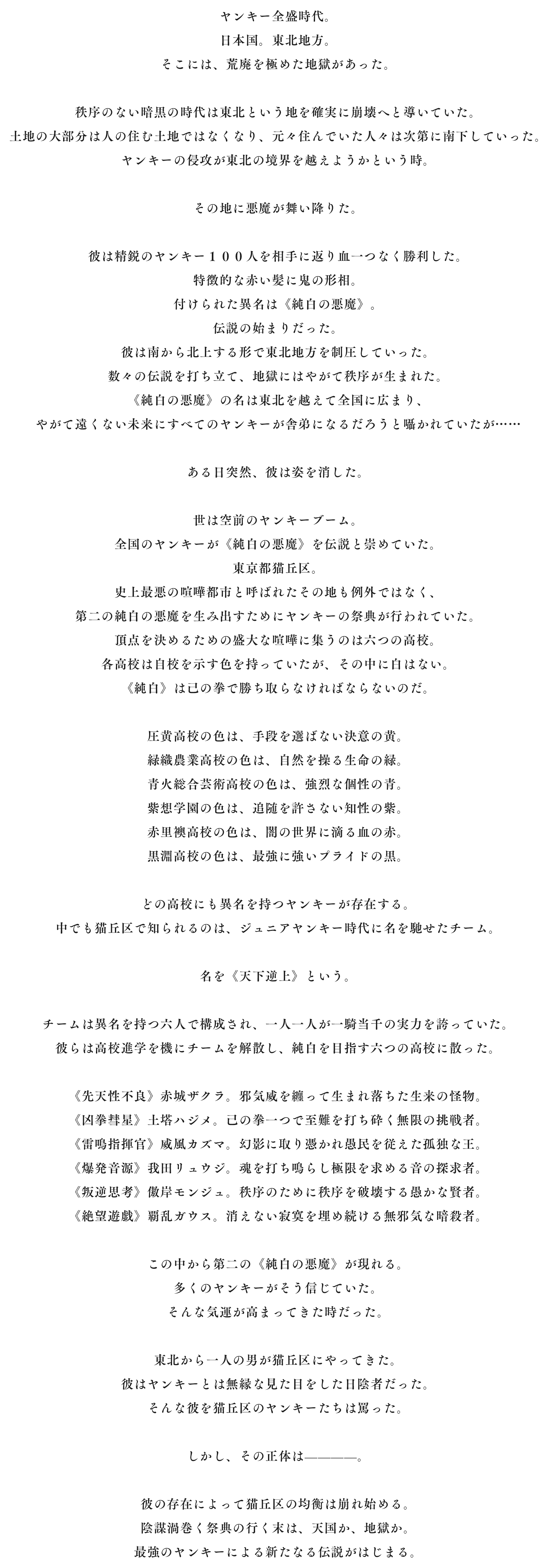 ヤンキー全盛時代。日本国。東北地方。そこには、荒廃を極めた地獄があった。 秩序のない暗黒の時代は東北という地を確実に崩壊へと導いていた。土地の大部分は人の住む土地ではなくなり、元々住んでいた人々は次第に南下していった。ヤンキーの侵攻が東北の境界を越えようかという時。 その地に悪魔が舞い降りた。 彼は精鋭のヤンキー１００人を相手に返り血一つなく勝利した。特徴的な赤い髪に鬼の形相。付けられた異名は《純白の悪魔》。伝説の始まりだった。彼は南から北上する形で東北地方を制圧していった。数々の伝説を打ち立て、地獄にはやがて秩序が生まれた。《純白の悪魔》の名は東北を越えて全国に広まり、やがて遠くない未来にすべてのヤンキーが舎弟になるだろうと囁かれていたが…… ある日突然、彼は姿を消した。 世は空前のヤンキーブーム。全国のヤンキーが《純白の悪魔》を伝説と崇めていた。東京都猫丘区。史上最悪の喧嘩都市と呼ばれたその地も例外ではなく、第二の純白の悪魔を生み出すためにヤンキーの祭典が行われていた。頂点を決めるための盛大な喧嘩に集うのは六つの高校。各高校は自校を示す色を持っていたが、その中に白はない。《純白》は己の拳で勝ち取らなければならないのだ。 圧黄高校の色は、手段を選ばない決意の黄。緑織農業高校の色は、自然を操る生命の緑。青火総合芸術高校の色は、強烈な個性の青。紫想学園の色は、追随を許さない知性の紫。赤里襖高校の色は、闇の世界に滴る血の赤。黒淵高校の色は、最強に強いプライドの黒。 どの高校にも異名を持つヤンキーが存在する。中でも猫丘区で知られるのは、ジュニアヤンキー時代に名を馳せたチーム。 名を《天下逆上》という。 チームは異名を持つ六人で構成され、一人一人が一騎当千の実力を誇っていた。彼らは高校進学を機にチームを解散し、純白を目指す六つの高校に散った。 《先天性不良》赤城ザクラ。邪気威を纏って生まれ落ちた生来の怪物。《凶拳彗星》土塔ハジメ。己の拳一つで至難を打ち砕く無限の挑戦者。《雷鳴指揮官》威風カズマ。幻影に取り憑かれ愚民を従えた孤独な王。《爆発音源》我田リュウジ。魂を打ち鳴らし極限を求める音の探求者。《叛逆思考》傲岸モンジュ。秩序のために秩序を破壊する愚かな賢者。《絶望遊戯》覇乱ガウス。消えない寂寞を埋め続ける無邪気な暗殺者。 この中から第二の《純白の悪魔》が現れる。多くのヤンキーがそう信じていた。そんな気運が高まってきた時だった。 東北から一人の男が猫丘区にやってきた。彼はヤンキーとは無縁な見た目をした日陰者だった。そんな彼を猫丘区のヤンキーたちは罵った。 しかし、その正体は————。 彼の存在によって猫丘区の均衡は崩れ始める。陰謀渦巻く祭典の行く末は、天国か、地獄か。最強のヤンキーによる新たなる伝説がはじまる。