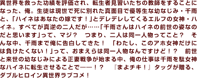 異世界を救った功績を評価され、転生者見習いたちの教師をすることになった、俺。生徒は現世で死に別れた真面目で優等生な幼なじみ・千雨と、｢ハイネはあなたの嫁です！｣とデレデレしてくるエルフの女神・ハイネ。すべてが真逆の二人だが……｢千雨さんはハイネの前世の姿なのだと思います｣って、マジ？　つまり、二人は同一人物ってこと？　そんな中、千雨まで俺に告白してきた！　｢わたし、このアホ女神だけには負けたくない！｣って、おまえらは同一人物なんですけど！？　前世と来世の幼なじみによる正妻戦争が始まる中、俺の仕事は千雨を駄女神なハイネに転生させることで――！？　『まよチキ！』タッグが贈る、ダブルヒロイン異世界ラブコメ！