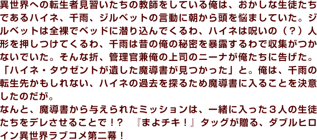 異世界への転生者見習いたちの教師をしている俺は、おかしな生徒たちであるハイネ、千雨、ジルベットの言動に朝から頭を悩ましていた。ジルベットは全裸でベッドに潜り込んでくるわ、ハイネは呪いの（？）人形を押しつけてくるわ、千雨は昔の俺の秘密を暴露するわで収集がつかないでいた。そんな折、管理官兼俺の上司のニーナが俺たちに告げた。「ハイネ・タウゼントが遺した魔導書が見つかった」と。俺は、千雨の転生先かもしれない、ハイネの過去を探るため魔導書に入ることを決意したのだが。なんと、魔導書から与えられたミッションは、一緒に入った３人の生徒たちをデレさせることで！? 『まよチキ！』タッグが贈る、ダブルヒロイン異世界ラブコメ第二幕！