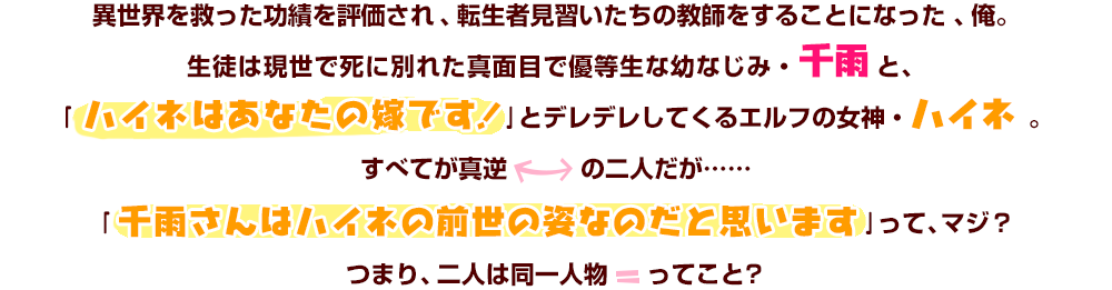 異世界を救った功績を評価され、転生者見習いたちの教師をすることになった、俺。生徒は現世で死に別れた真面目で優等生な幼なじみ・千雨と、｢ハイネはあなたの嫁です！｣とデレデレしてくるエルフの女神・ハイネ 。すべてが真逆の二人だが……｢千雨さんはハイネの前世の姿なのだと思います｣って、マジ？つまり、二人は同一人物ってこと？