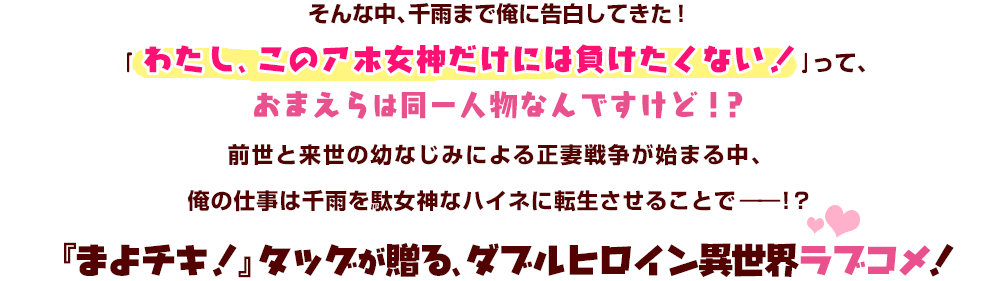 そんな中、千雨まで俺に告白してきた！｢わたし、このアホ女神だけには負けたくない！｣って、おまえらは同一人物なんですけど！？前世と来世の幼なじみによる正妻戦争が始まる中、俺の仕事は千雨を駄女神なハイネに転生させることで――！？『まよチキ！』タッグが贈る、ダブルヒロイン異世界ラブコメ！
